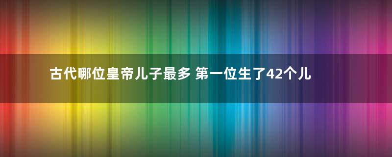 古代哪位皇帝儿子最多 第一位生了42个儿子